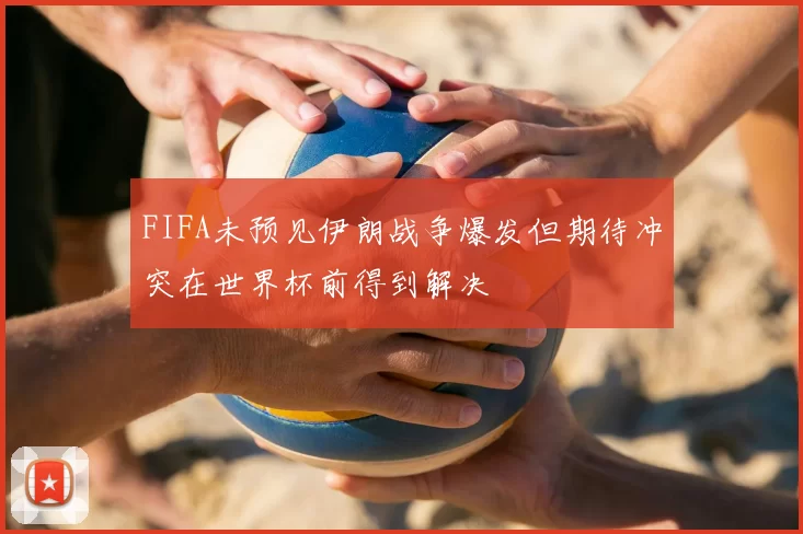 FIFA未预见伊朗战争爆发但期待冲突在世界杯前得到解决