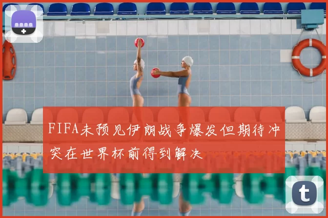 FIFA未预见伊朗战争爆发但期待冲突在世界杯前得到解决