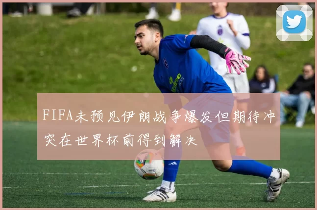 FIFA未预见伊朗战争爆发但期待冲突在世界杯前得到解决