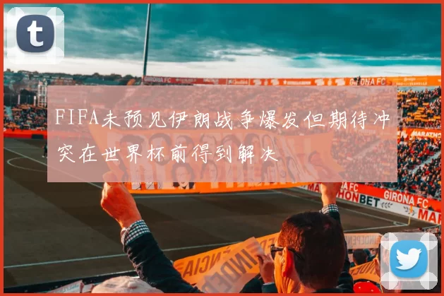 FIFA未预见伊朗战争爆发但期待冲突在世界杯前得到解决