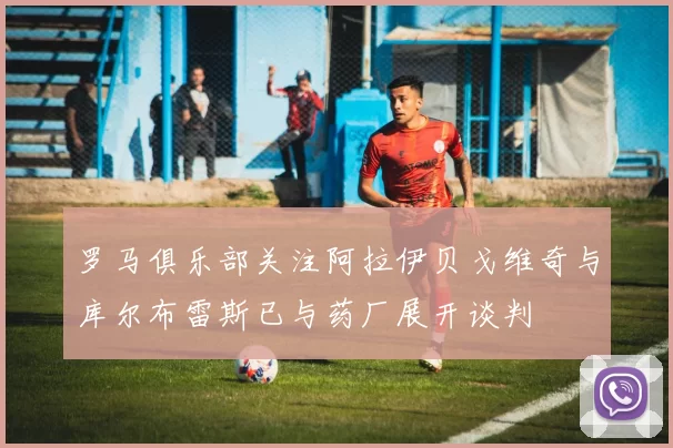 罗马俱乐部关注阿拉伊贝戈维奇与库尔布雷斯已与药厂展开谈判