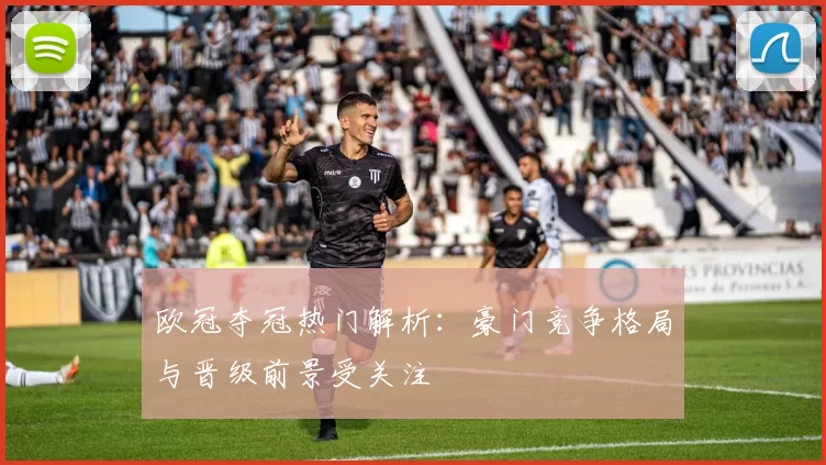 欧冠夺冠热门解析:豪门竞争格局与晋级前景受关注