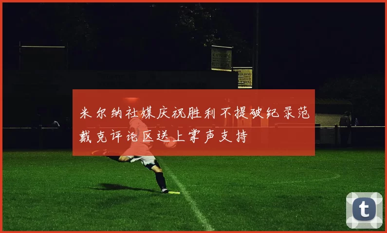 米尔纳社媒庆祝胜利不提破纪录范戴克评论区送上掌声支持