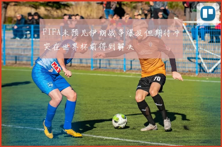 FIFA未预见伊朗战争爆发但期待冲突在世界杯前得到解决