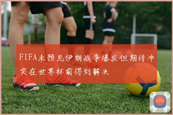 FIFA未预见伊朗战争爆发但期待冲突在世界杯前得到解决