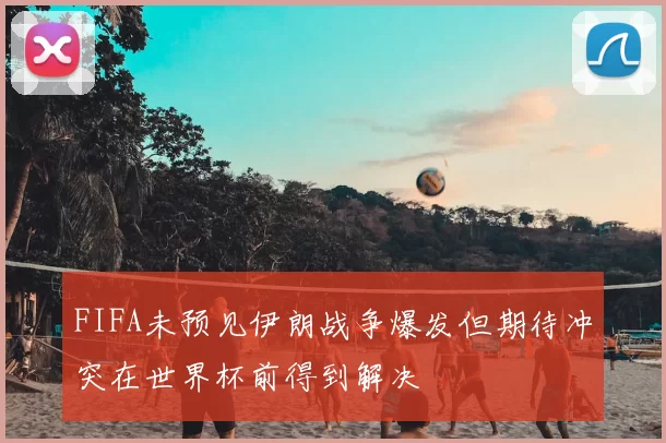 FIFA未预见伊朗战争爆发但期待冲突在世界杯前得到解决