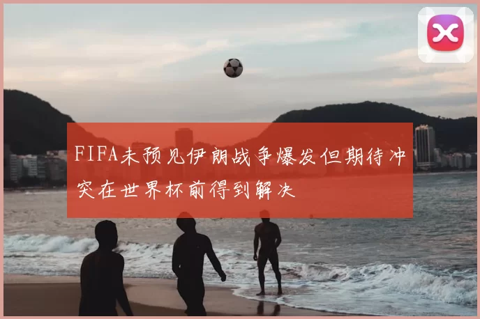 FIFA未预见伊朗战争爆发但期待冲突在世界杯前得到解决