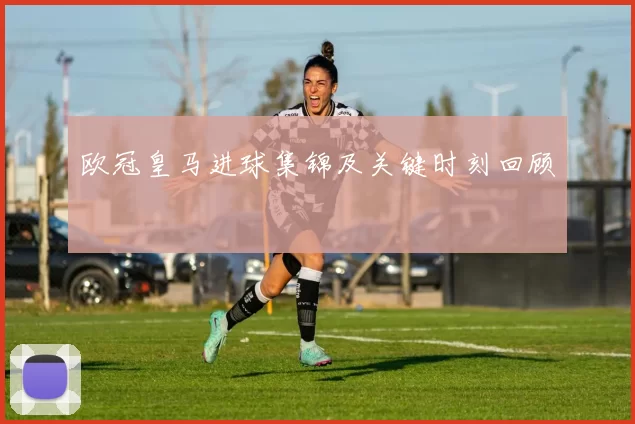 欧冠皇马进球集锦及关键时刻回顾