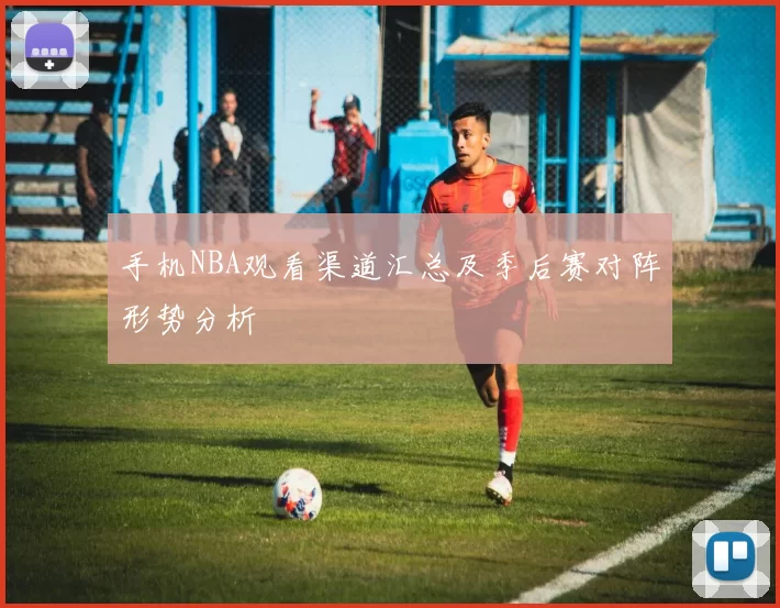 手机NBA观看渠道汇总及季后赛对阵形势分析