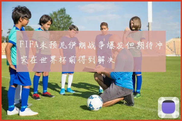 FIFA未预见伊朗战争爆发但期待冲突在世界杯前得到解决