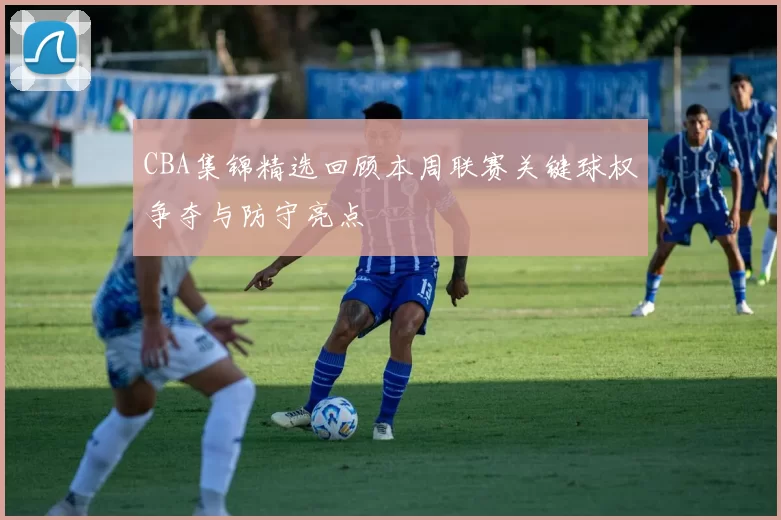 CBA集锦精选回顾本周联赛关键球权争夺与防守亮点