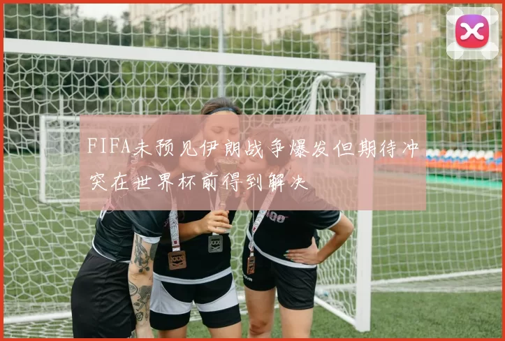 FIFA未预见伊朗战争爆发但期待冲突在世界杯前得到解决