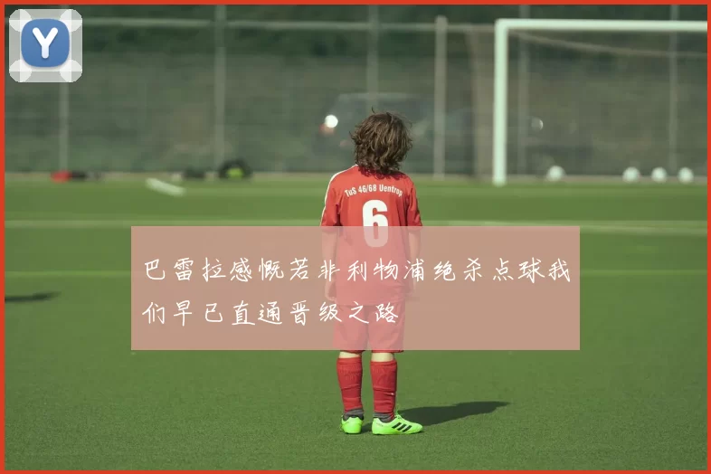 巴雷拉感慨若非利物浦绝杀点球我们早已直通晋级之路