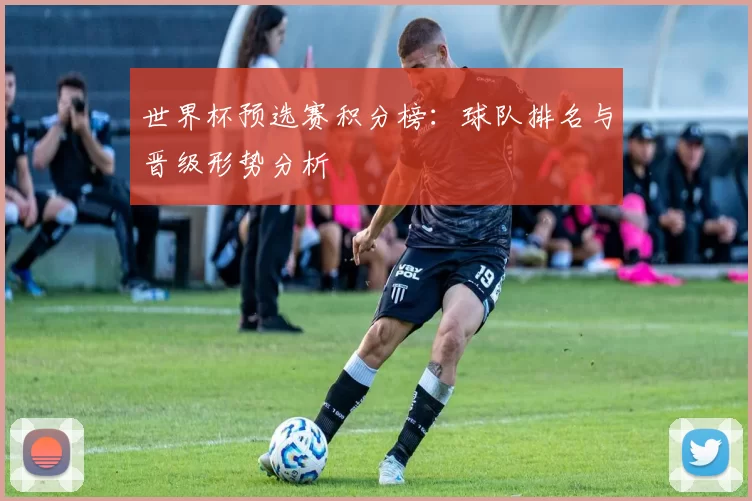 世界杯预选赛积分榜:球队排名与晋级形势分析