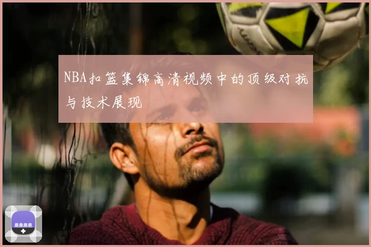 NBA扣篮集锦高清视频中的顶级对抗与技术展现