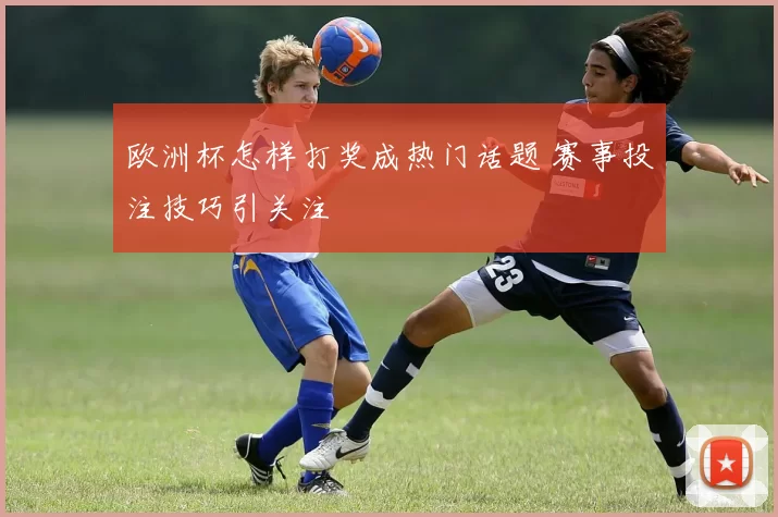 欧洲杯怎样打奖成热门话题 赛事投注技巧引关注