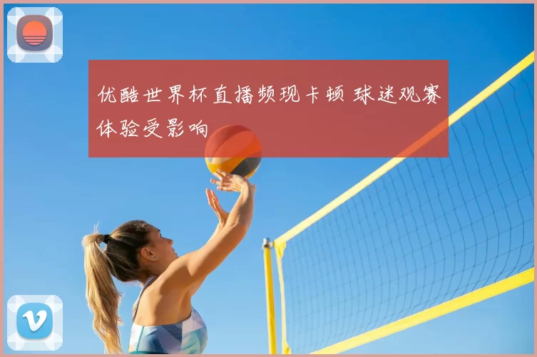 优酷世界杯直播频现卡顿 球迷观赛体验受影响