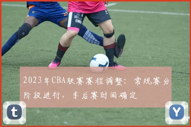2023年CBA联赛赛程调整：常规赛分阶段进行，季后赛时间确定