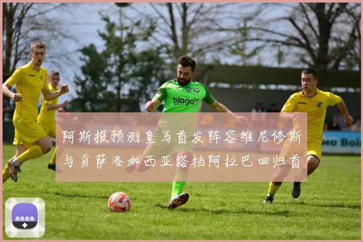 阿斯报预测皇马首发阵容维尼修斯与贡萨洛加西亚搭档阿拉巴回归首发位置