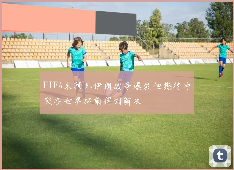 FIFA未预见伊朗战争爆发但期待冲突在世界杯前得到解决