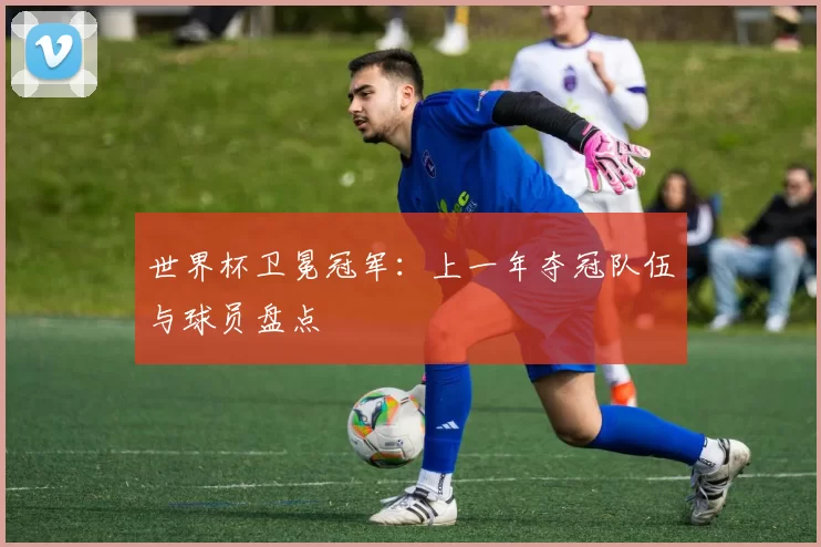 世界杯卫冕冠军：上一年夺冠队伍与球员盘点