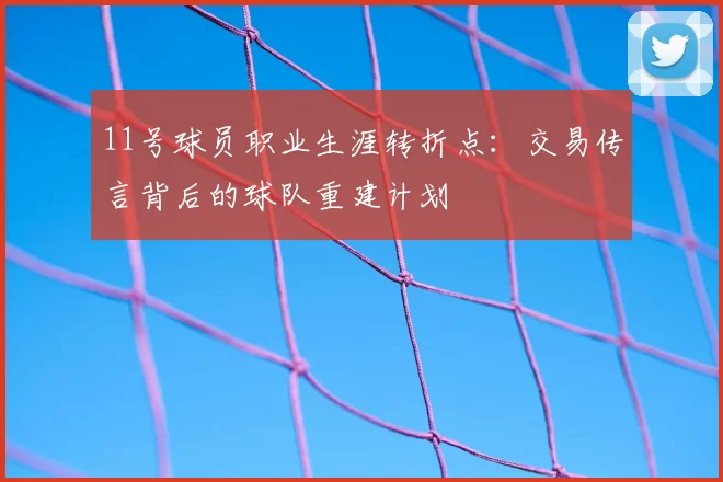 11号球员职业生涯转折点:交易传言背后的球队重建计划