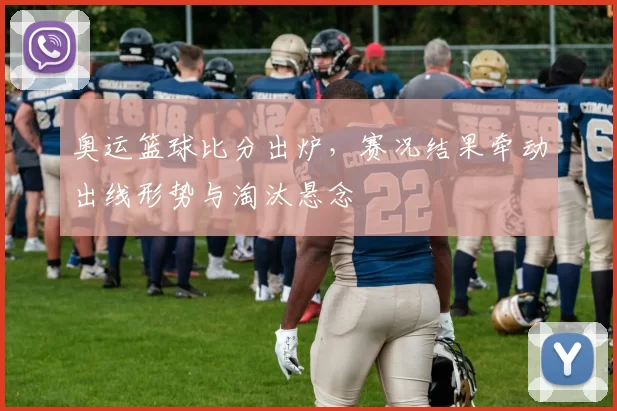 奥运篮球比分出炉,赛况结果牵动出线形势与淘汰悬念