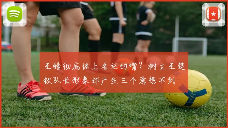 王皓彻底堵上名记的嘴?树立王楚钦队长形象却产生三个意想不到