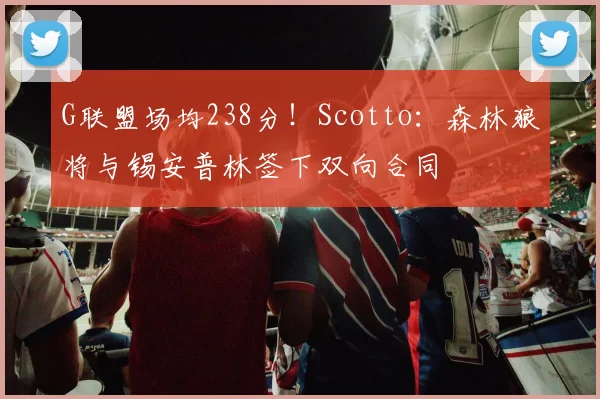 G联盟场均238分!Scotto:森林狼将与锡安普林签下双向合同